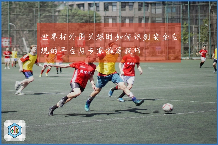 世界杯外围买球时如何识别安全合规的平台与专家推荐技巧